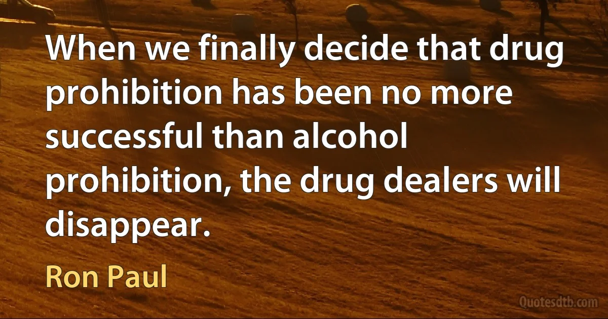 When we finally decide that drug prohibition has been no more successful than alcohol prohibition, the drug dealers will disappear. (Ron Paul)