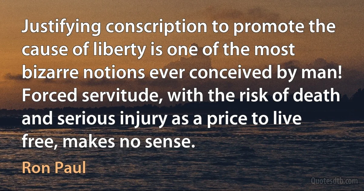 Justifying conscription to promote the cause of liberty is one of the most bizarre notions ever conceived by man! Forced servitude, with the risk of death and serious injury as a price to live free, makes no sense. (Ron Paul)