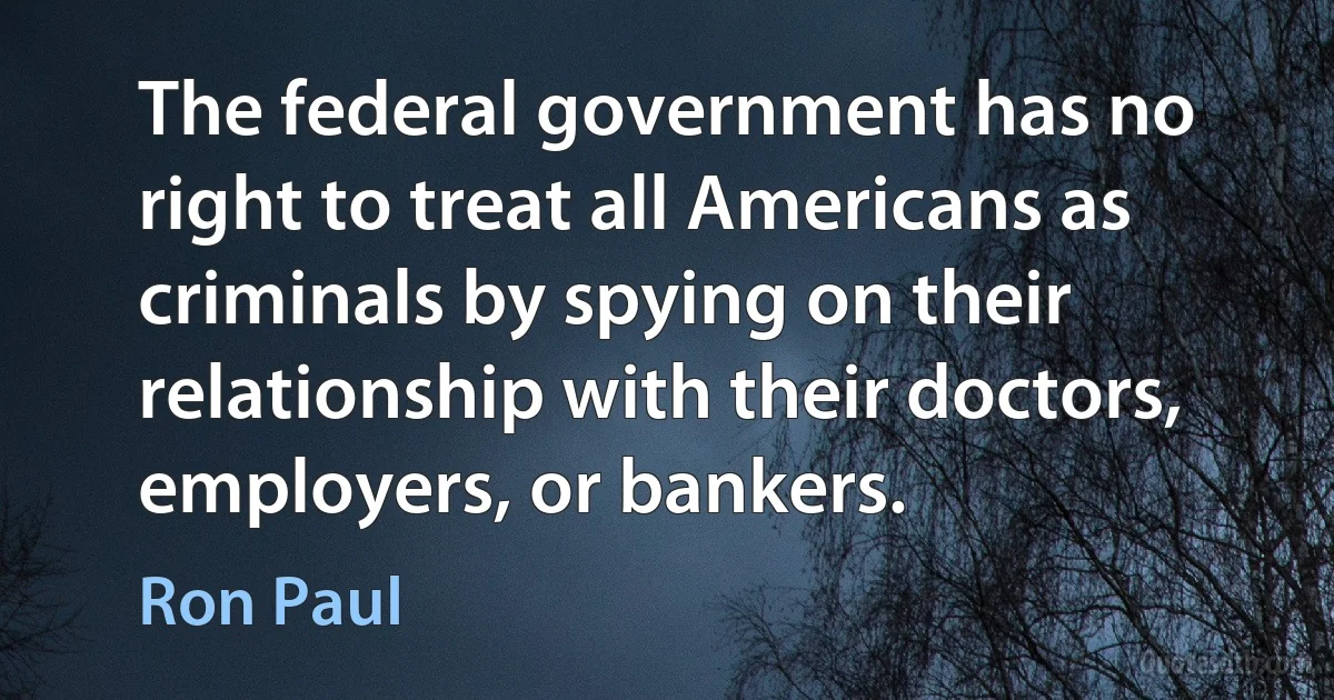 The federal government has no right to treat all Americans as criminals by spying on their relationship with their doctors, employers, or bankers. (Ron Paul)