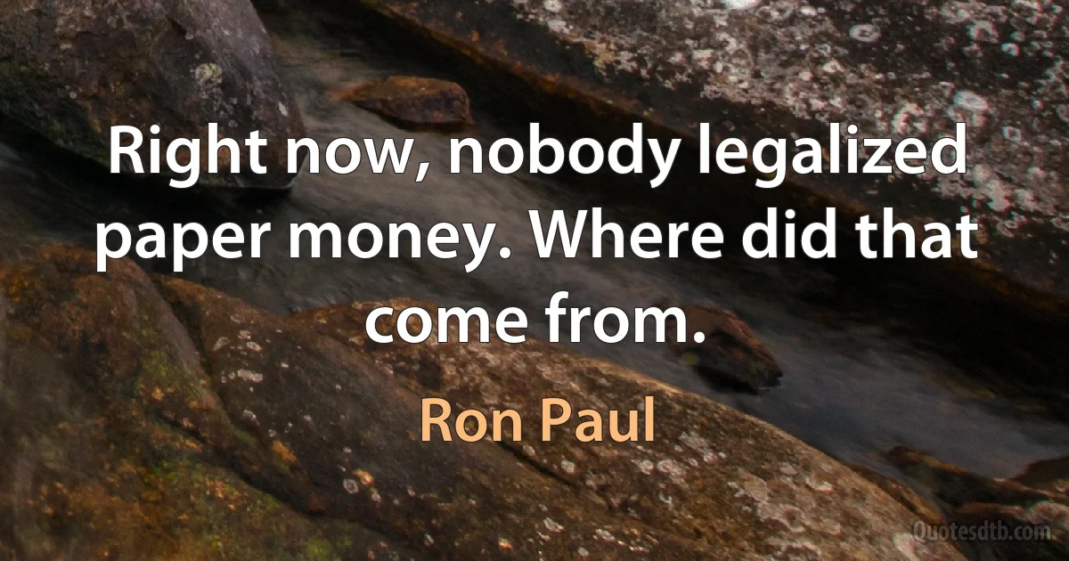 Right now, nobody legalized paper money. Where did that come from. (Ron Paul)