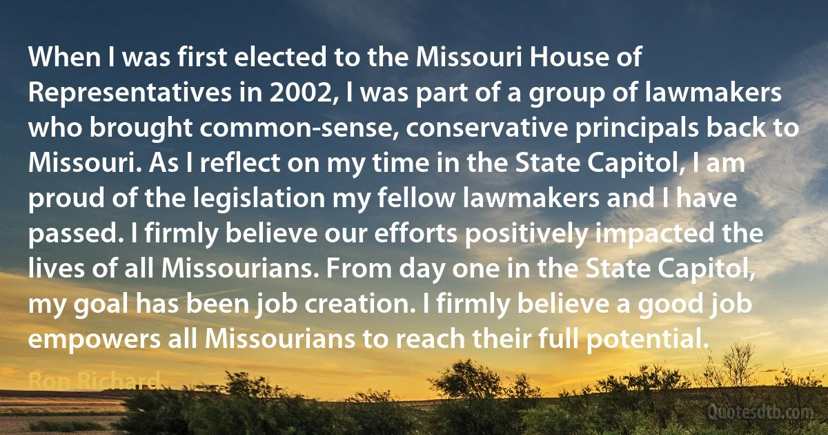 When I was first elected to the Missouri House of Representatives in 2002, I was part of a group of lawmakers who brought common-sense, conservative principals back to Missouri. As I reflect on my time in the State Capitol, I am proud of the legislation my fellow lawmakers and I have passed. I firmly believe our efforts positively impacted the lives of all Missourians. From day one in the State Capitol, my goal has been job creation. I firmly believe a good job empowers all Missourians to reach their full potential. (Ron Richard)