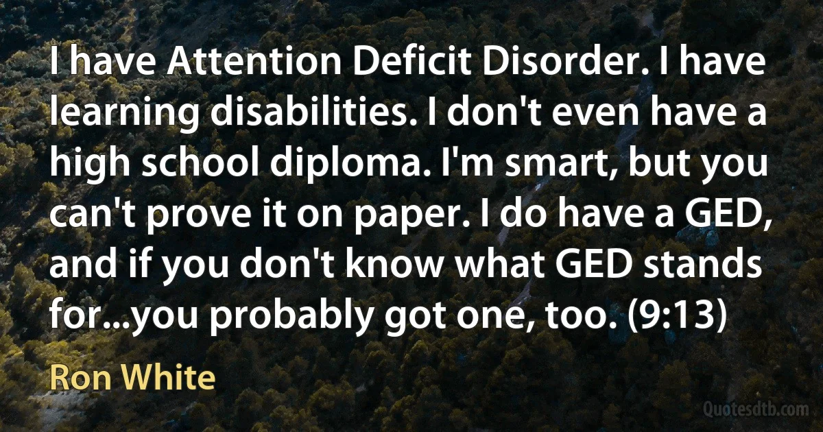 I have Attention Deficit Disorder. I have learning disabilities. I don't even have a high school diploma. I'm smart, but you can't prove it on paper. I do have a GED, and if you don't know what GED stands for...you probably got one, too. (9:13) (Ron White)