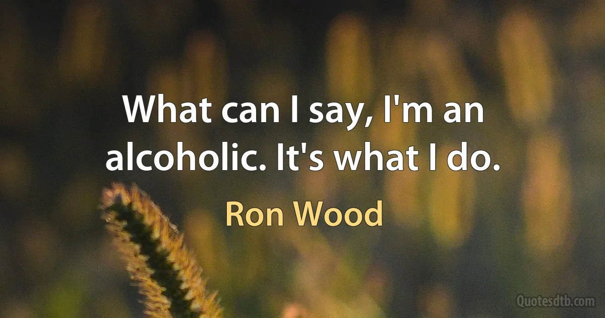 What can I say, I'm an alcoholic. It's what I do. (Ron Wood)