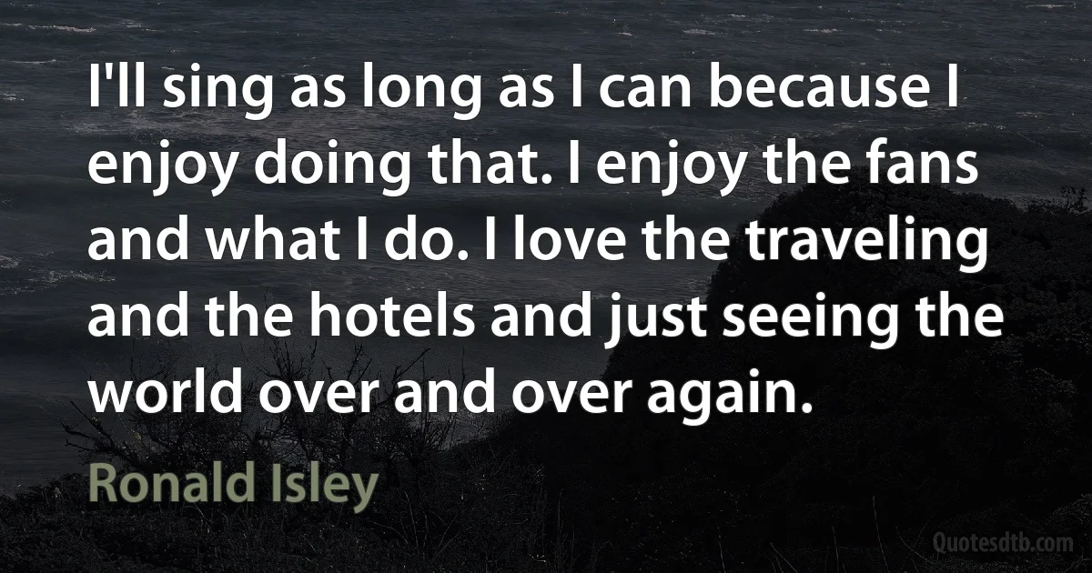 I'll sing as long as I can because I enjoy doing that. I enjoy the fans and what I do. I love the traveling and the hotels and just seeing the world over and over again. (Ronald Isley)