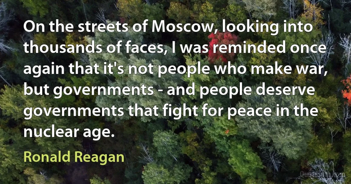 On the streets of Moscow, looking into thousands of faces, I was reminded once again that it's not people who make war, but governments - and people deserve governments that fight for peace in the nuclear age. (Ronald Reagan)