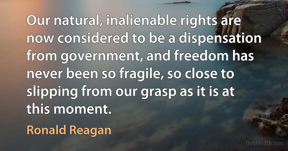 Our natural, inalienable rights are now considered to be a dispensation from government, and freedom has never been so fragile, so close to slipping from our grasp as it is at this moment. (Ronald Reagan)