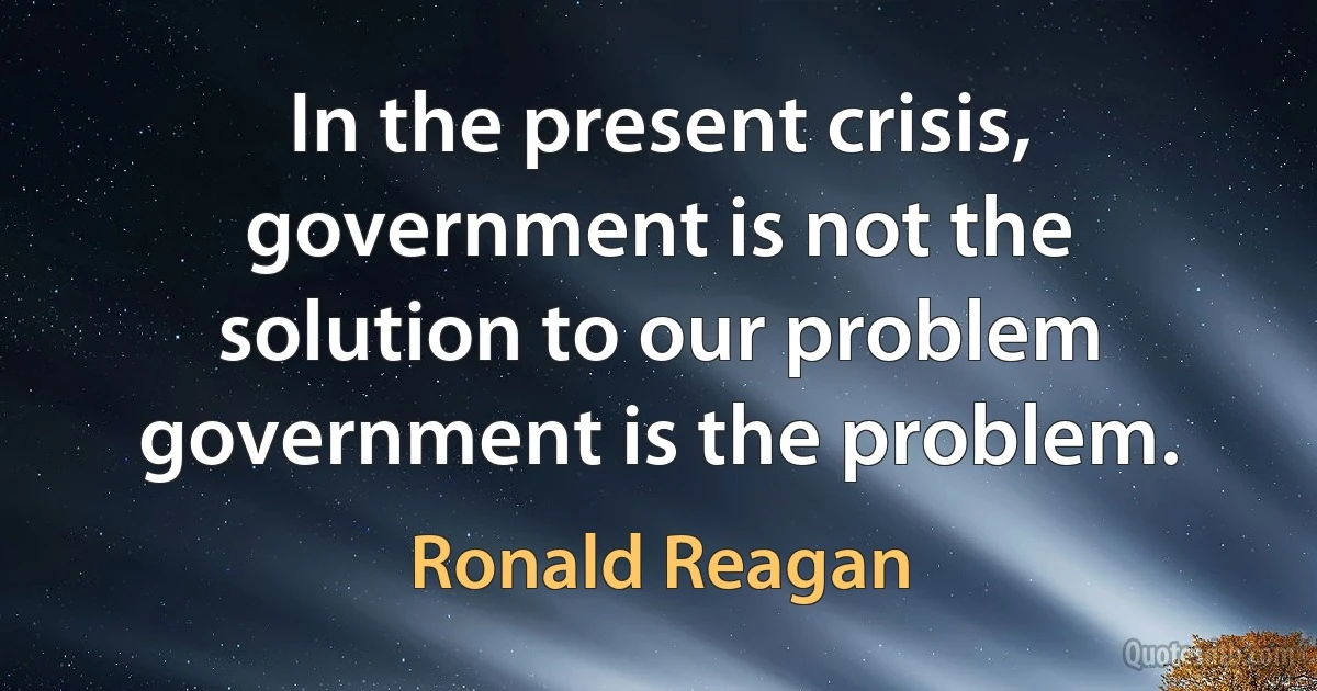 In the present crisis, government is not the solution to our problem government is the problem. (Ronald Reagan)