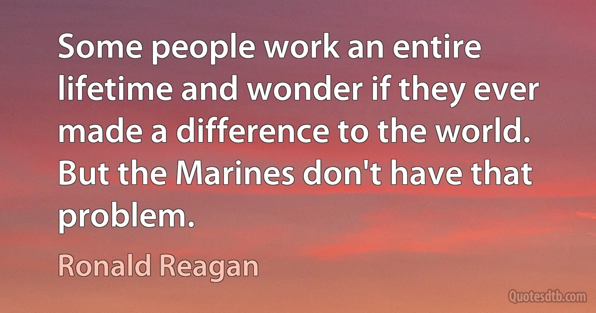 Some people work an entire lifetime and wonder if they ever made a difference to the world. But the Marines don't have that problem. (Ronald Reagan)