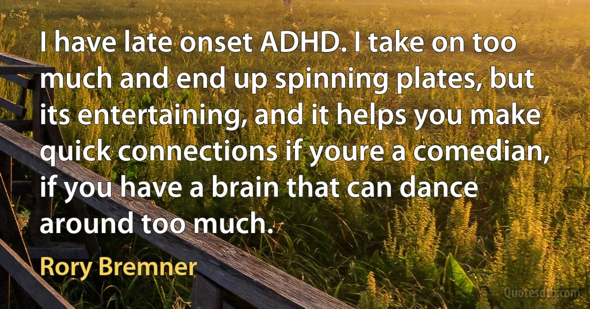 I have late onset ADHD. I take on too much and end up spinning plates, but its entertaining, and it helps you make quick connections if youre a comedian, if you have a brain that can dance around too much. (Rory Bremner)