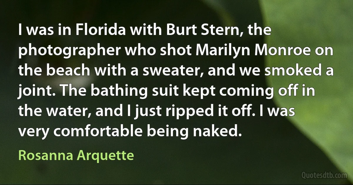 I was in Florida with Burt Stern, the photographer who shot Marilyn Monroe on the beach with a sweater, and we smoked a joint. The bathing suit kept coming off in the water, and I just ripped it off. I was very comfortable being naked. (Rosanna Arquette)