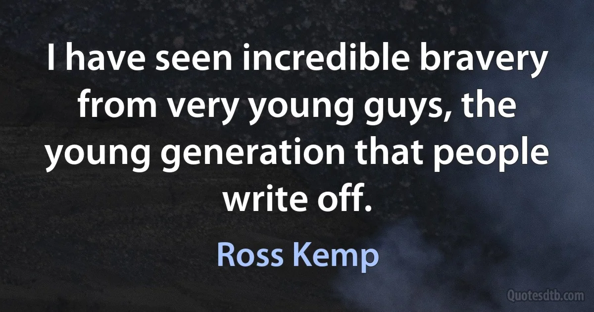 I have seen incredible bravery from very young guys, the young generation that people write off. (Ross Kemp)