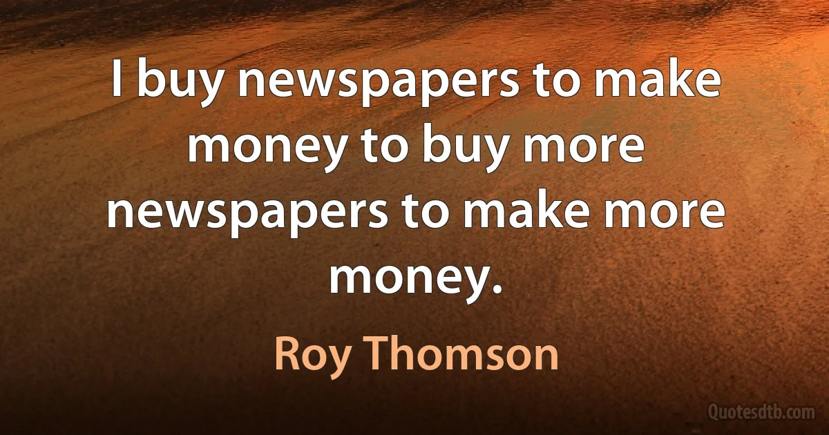 I buy newspapers to make money to buy more newspapers to make more money. (Roy Thomson)