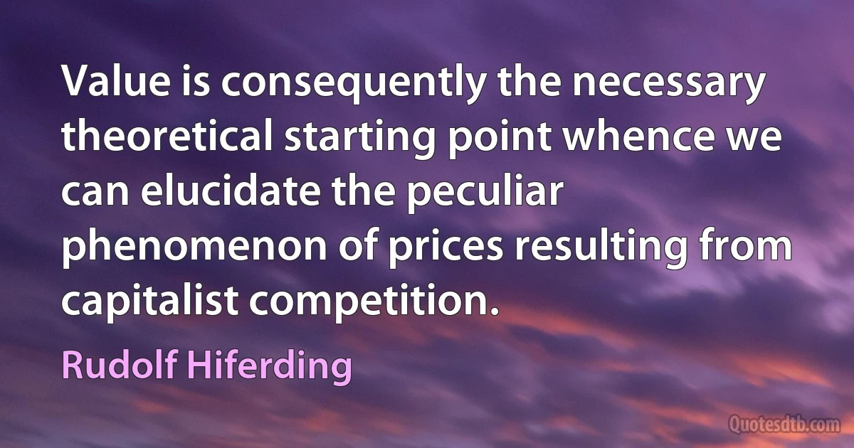 Value is consequently the necessary theoretical starting point whence we can elucidate the peculiar phenomenon of prices resulting from capitalist competition. (Rudolf Hiferding)