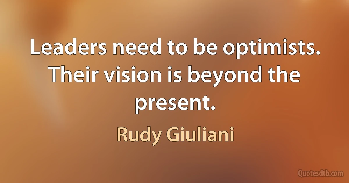 Leaders need to be optimists. Their vision is beyond the present. (Rudy Giuliani)