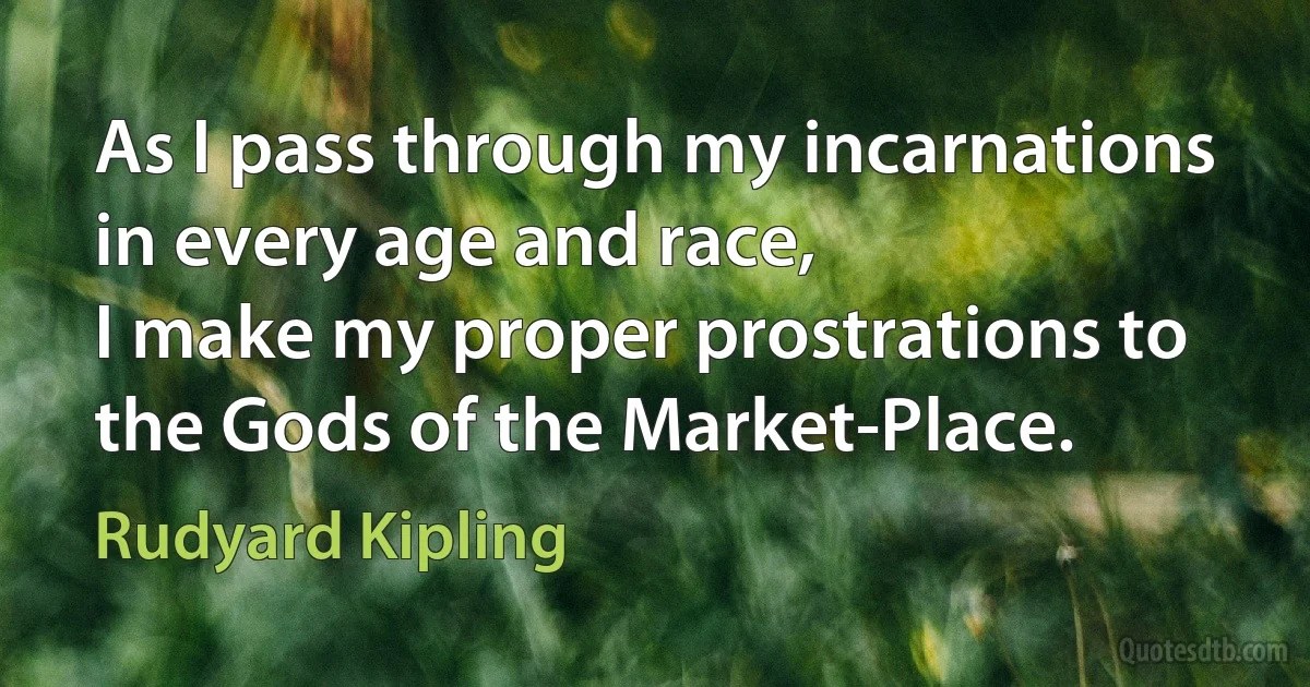 As I pass through my incarnations in every age and race,
I make my proper prostrations to the Gods of the Market-Place. (Rudyard Kipling)