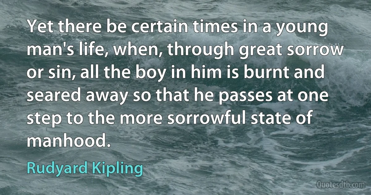 Yet there be certain times in a young man's life, when, through great sorrow or sin, all the boy in him is burnt and seared away so that he passes at one step to the more sorrowful state of manhood. (Rudyard Kipling)