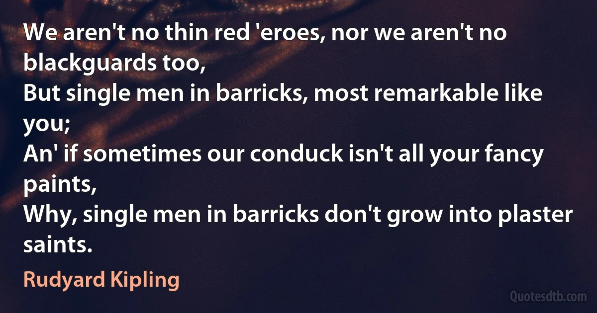 We aren't no thin red 'eroes, nor we aren't no blackguards too,
But single men in barricks, most remarkable like you;
An' if sometimes our conduck isn't all your fancy paints,
Why, single men in barricks don't grow into plaster saints. (Rudyard Kipling)