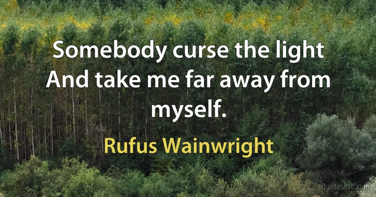 Somebody curse the light
And take me far away from myself. (Rufus Wainwright)