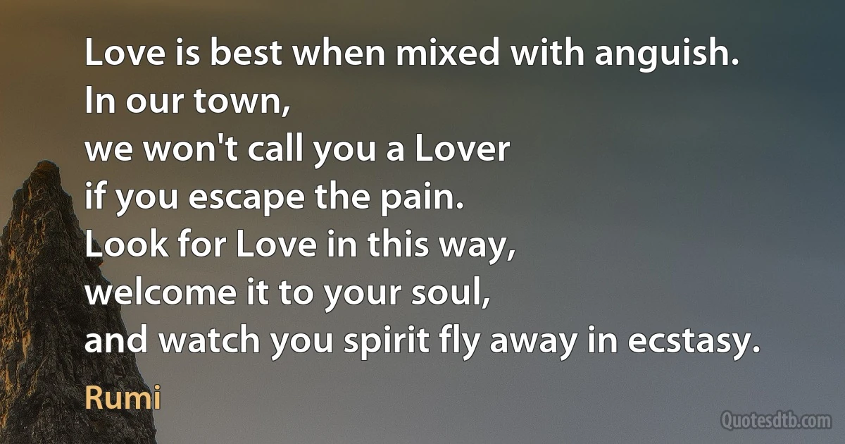 Love is best when mixed with anguish.
In our town,
we won't call you a Lover
if you escape the pain.
Look for Love in this way,
welcome it to your soul,
and watch you spirit fly away in ecstasy. (Rumi)