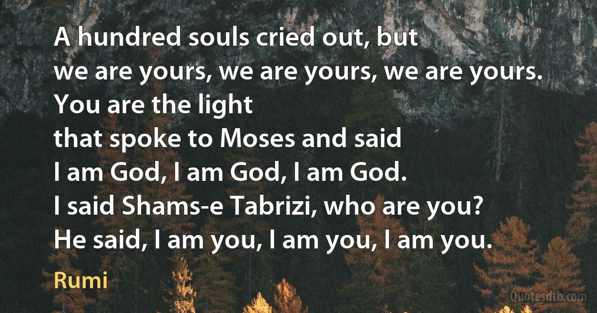 A hundred souls cried out, but
we are yours, we are yours, we are yours.
You are the light
that spoke to Moses and said
I am God, I am God, I am God.
I said Shams-e Tabrizi, who are you?
He said, I am you, I am you, I am you. (Rumi)