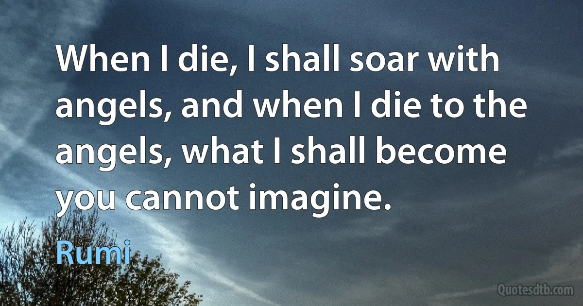 When I die, I shall soar with angels, and when I die to the angels, what I shall become you cannot imagine. (Rumi)