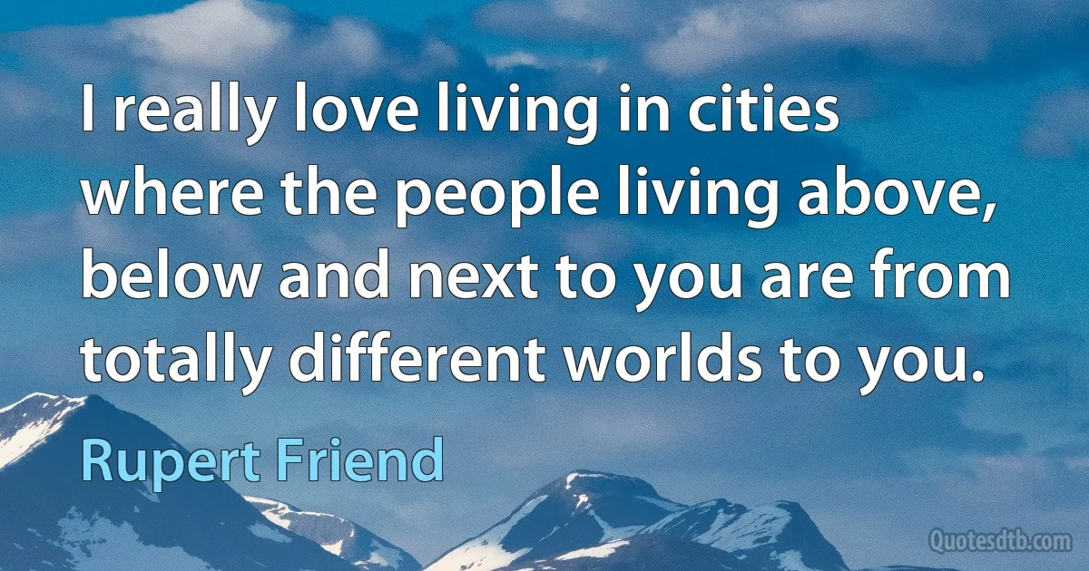 I really love living in cities where the people living above, below and next to you are from totally different worlds to you. (Rupert Friend)