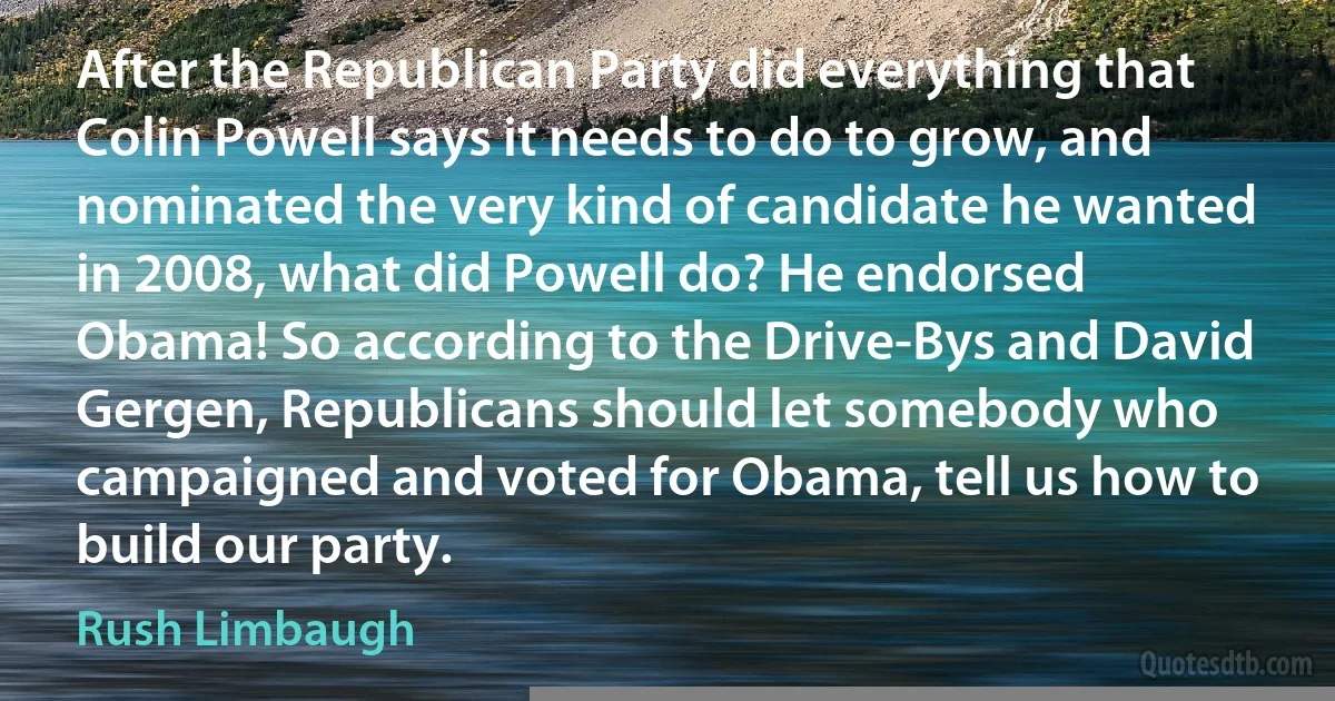 After the Republican Party did everything that Colin Powell says it needs to do to grow, and nominated the very kind of candidate he wanted in 2008, what did Powell do? He endorsed Obama! So according to the Drive-Bys and David Gergen, Republicans should let somebody who campaigned and voted for Obama, tell us how to build our party. (Rush Limbaugh)