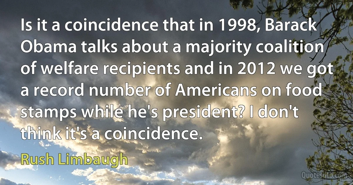 Is it a coincidence that in 1998, Barack Obama talks about a majority coalition of welfare recipients and in 2012 we got a record number of Americans on food stamps while he's president? I don't think it's a coincidence. (Rush Limbaugh)