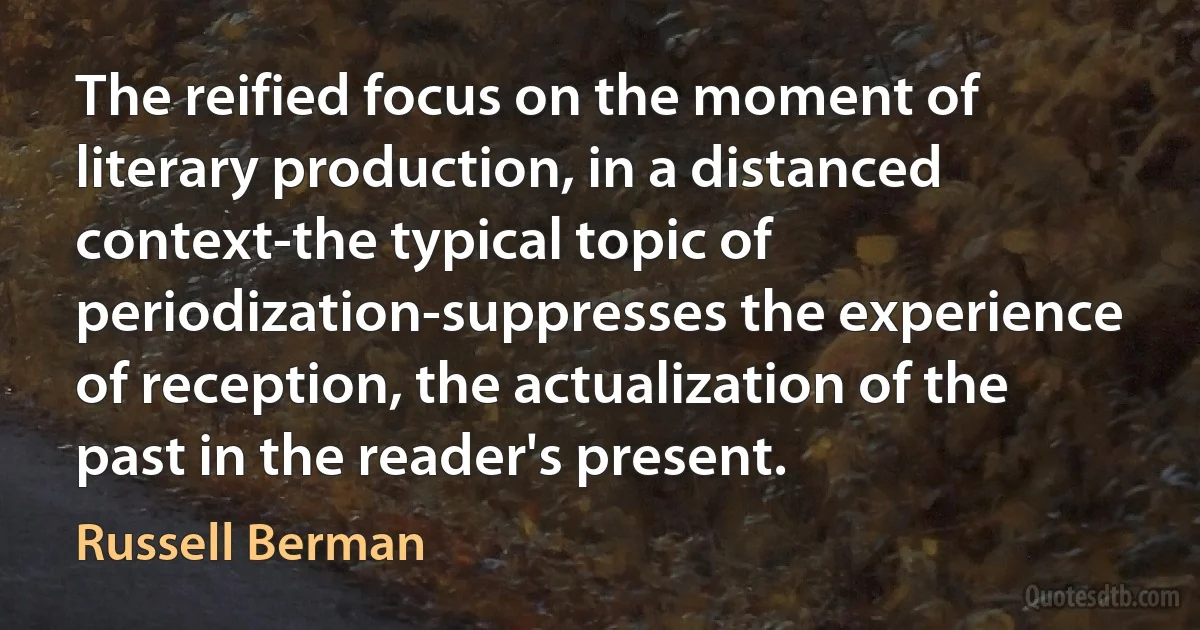 The reified focus on the moment of literary production, in a distanced context-the typical topic of periodization-suppresses the experience of reception, the actualization of the past in the reader's present. (Russell Berman)