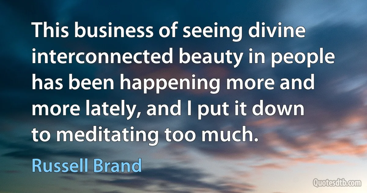 This business of seeing divine interconnected beauty in people has been happening more and more lately, and I put it down to meditating too much. (Russell Brand)