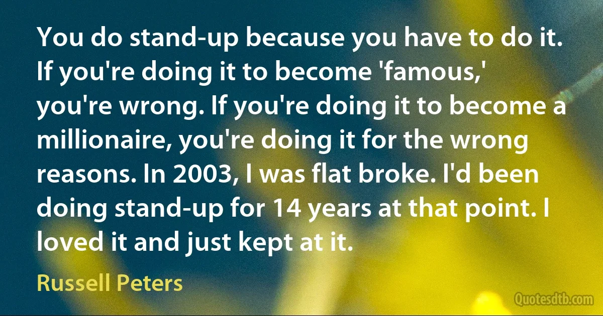 You do stand-up because you have to do it. If you're doing it to become 'famous,' you're wrong. If you're doing it to become a millionaire, you're doing it for the wrong reasons. In 2003, I was flat broke. I'd been doing stand-up for 14 years at that point. I loved it and just kept at it. (Russell Peters)