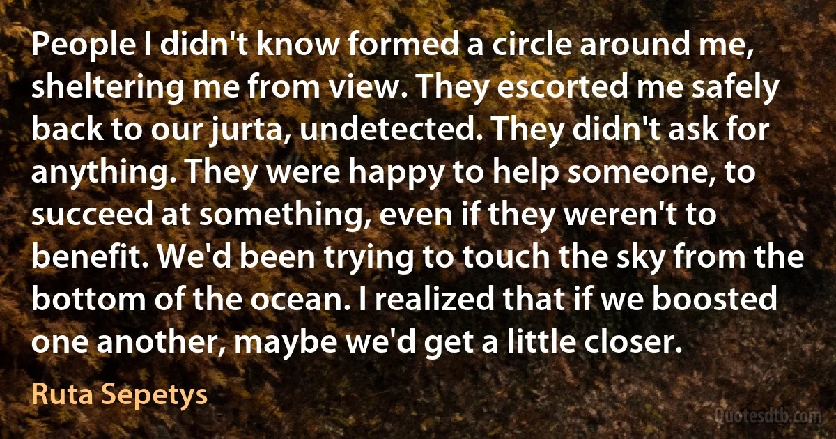 People I didn't know formed a circle around me, sheltering me from view. They escorted me safely back to our jurta, undetected. They didn't ask for anything. They were happy to help someone, to succeed at something, even if they weren't to benefit. We'd been trying to touch the sky from the bottom of the ocean. I realized that if we boosted one another, maybe we'd get a little closer. (Ruta Sepetys)