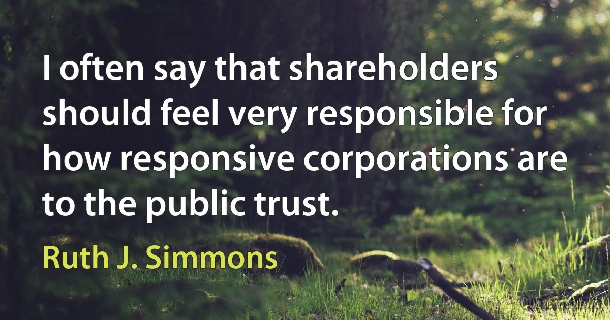 I often say that shareholders should feel very responsible for how responsive corporations are to the public trust. (Ruth J. Simmons)