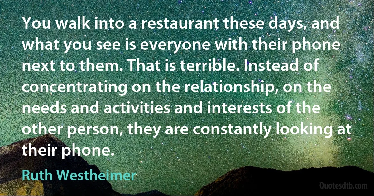 You walk into a restaurant these days, and what you see is everyone with their phone next to them. That is terrible. Instead of concentrating on the relationship, on the needs and activities and interests of the other person, they are constantly looking at their phone. (Ruth Westheimer)