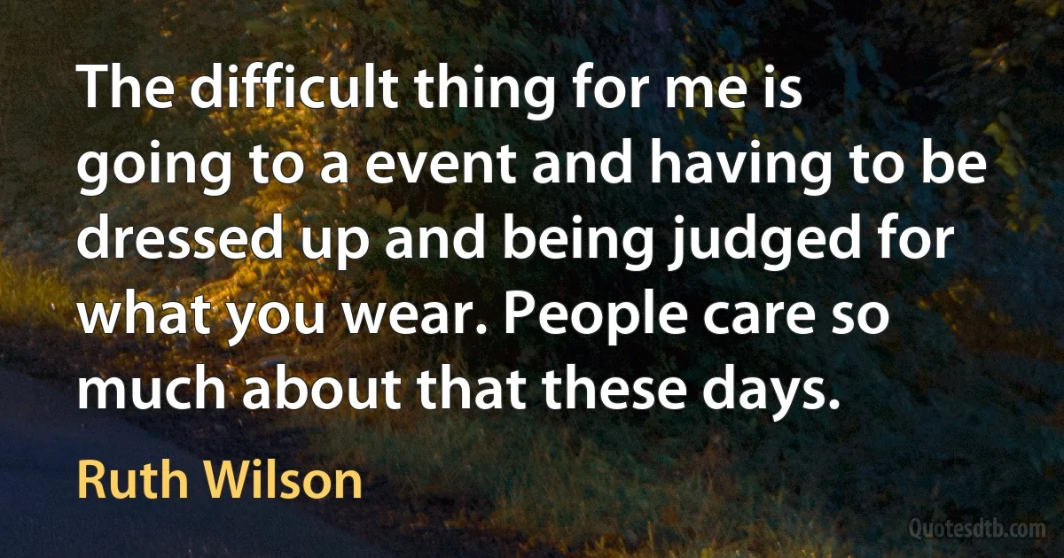 The difficult thing for me is going to a event and having to be dressed up and being judged for what you wear. People care so much about that these days. (Ruth Wilson)