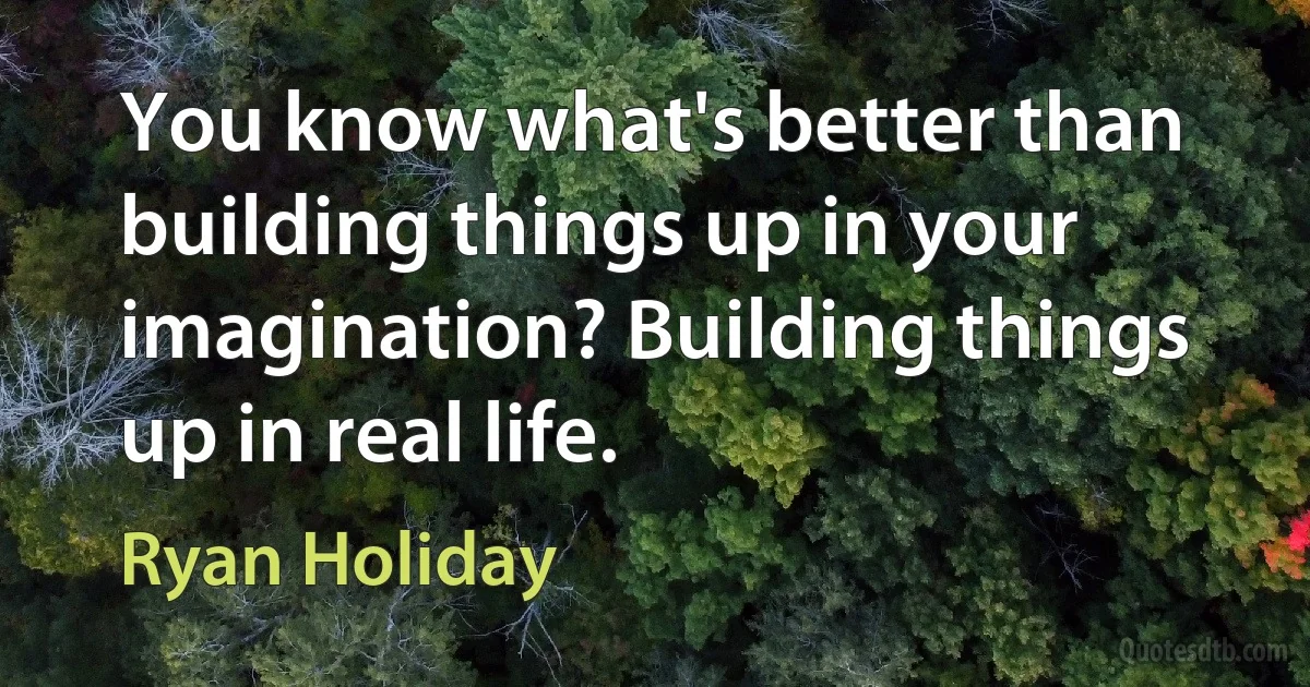 You know what's better than building things up in your imagination? Building things up in real life. (Ryan Holiday)