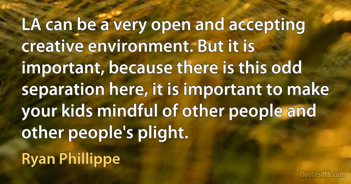 LA can be a very open and accepting creative environment. But it is important, because there is this odd separation here, it is important to make your kids mindful of other people and other people's plight. (Ryan Phillippe)