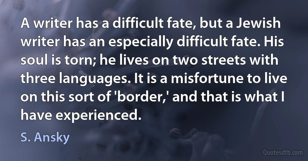 A writer has a difficult fate, but a Jewish writer has an especially difficult fate. His soul is torn; he lives on two streets with three languages. It is a misfortune to live on this sort of 'border,' and that is what I have experienced. (S. Ansky)