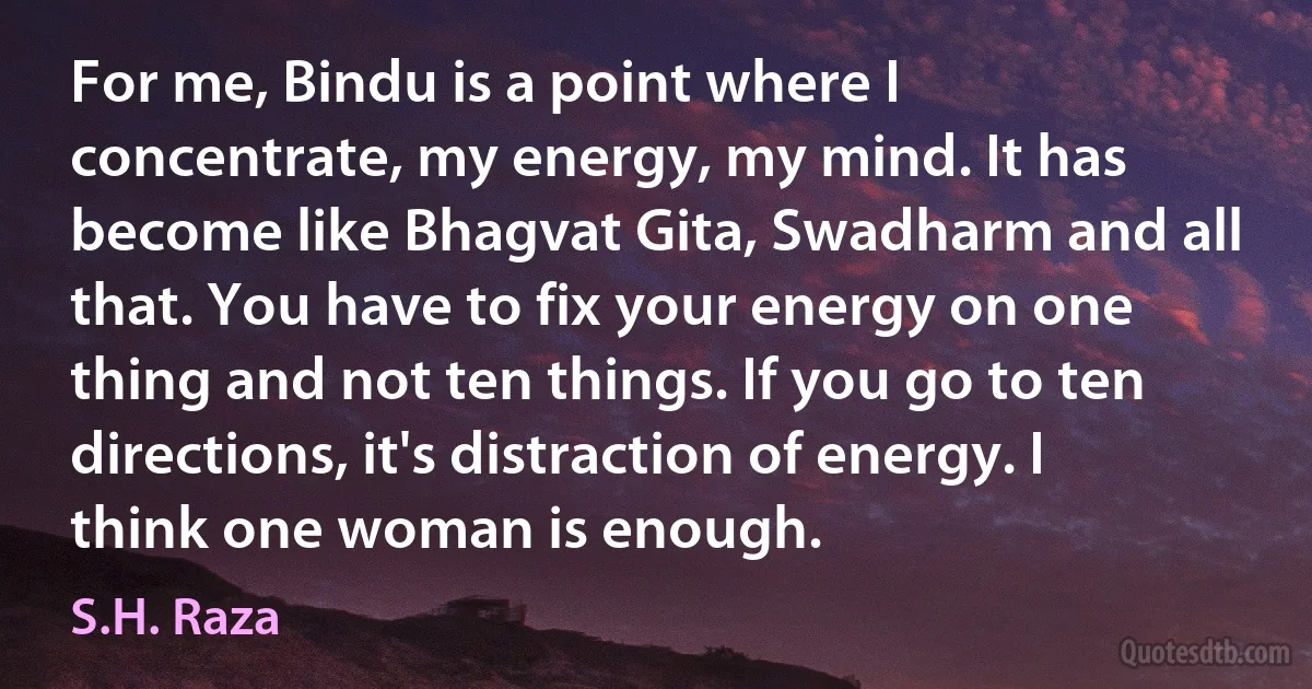 For me, Bindu is a point where I concentrate, my energy, my mind. It has become like Bhagvat Gita, Swadharm and all that. You have to fix your energy on one thing and not ten things. If you go to ten directions, it's distraction of energy. I think one woman is enough. (S.H. Raza)