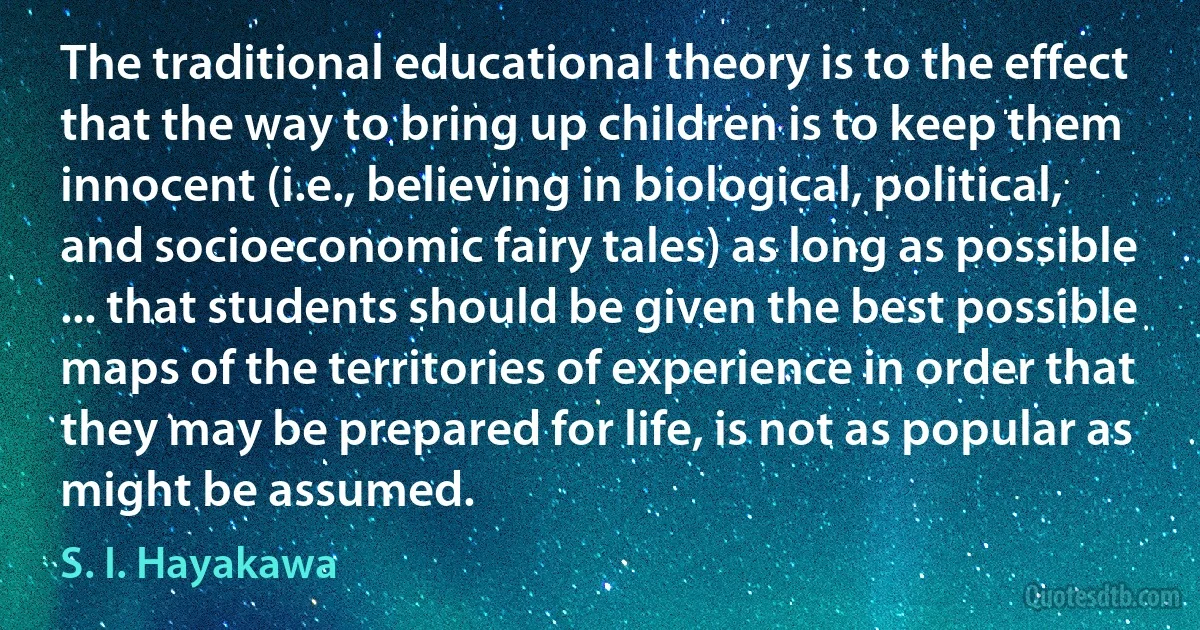 The traditional educational theory is to the effect that the way to bring up children is to keep them innocent (i.e., believing in biological, political, and socioeconomic fairy tales) as long as possible ... that students should be given the best possible maps of the territories of experience in order that they may be prepared for life, is not as popular as might be assumed. (S. I. Hayakawa)