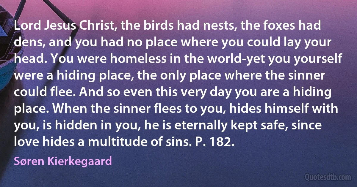 Lord Jesus Christ, the birds had nests, the foxes had dens, and you had no place where you could lay your head. You were homeless in the world-yet you yourself were a hiding place, the only place where the sinner could flee. And so even this very day you are a hiding place. When the sinner flees to you, hides himself with you, is hidden in you, he is eternally kept safe, since love hides a multitude of sins. P. 182. (Søren Kierkegaard)