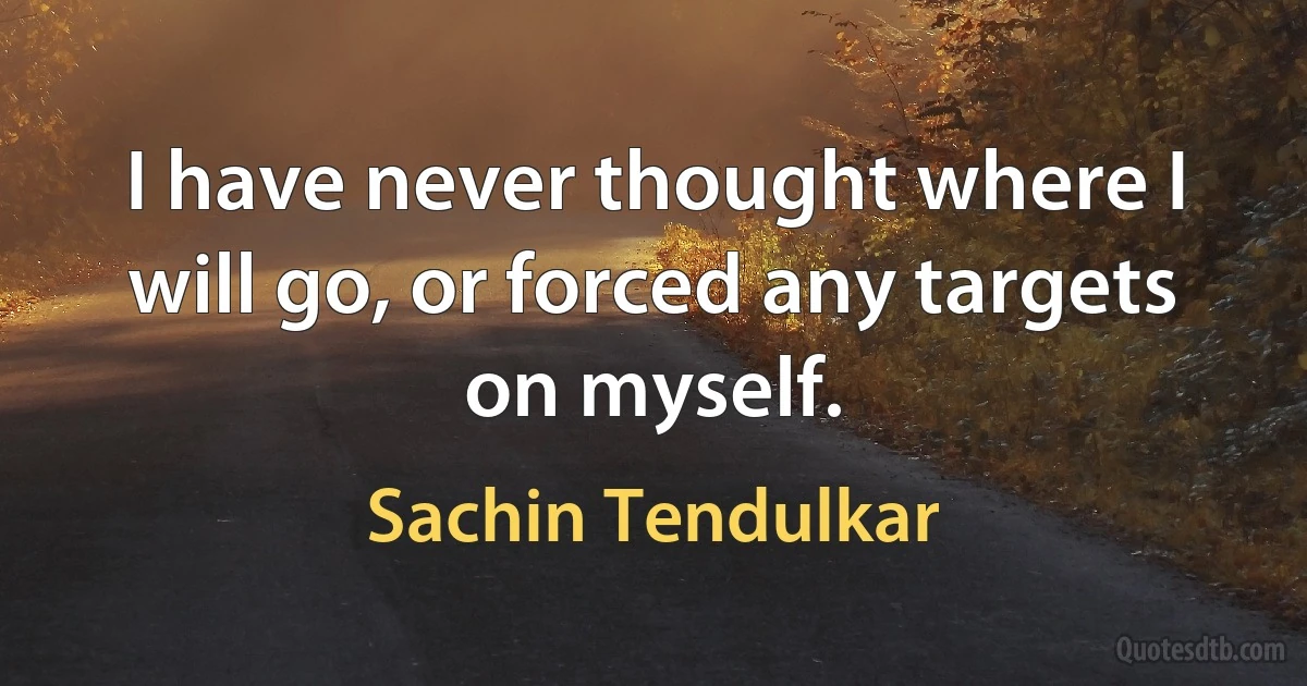 I have never thought where I will go, or forced any targets on myself. (Sachin Tendulkar)