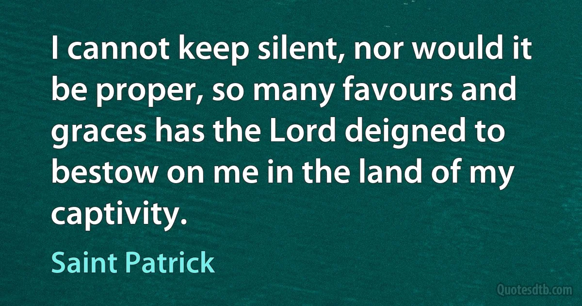 I cannot keep silent, nor would it be proper, so many favours and graces has the Lord deigned to bestow on me in the land of my captivity. (Saint Patrick)