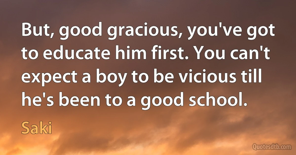 But, good gracious, you've got to educate him first. You can't expect a boy to be vicious till he's been to a good school. (Saki)