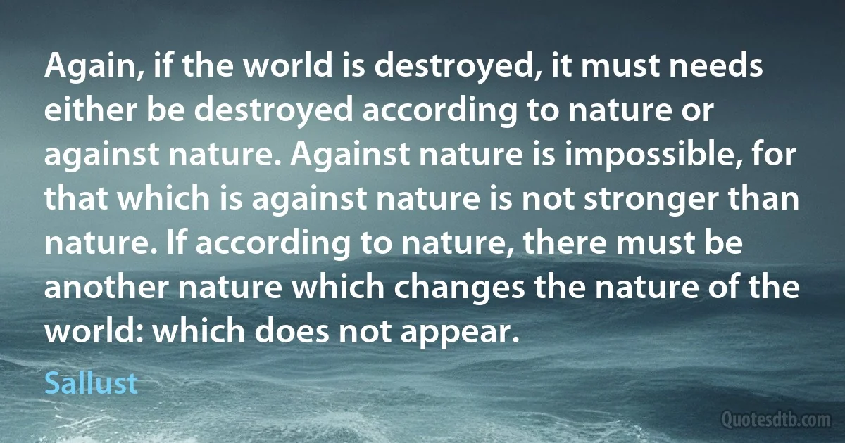 Again, if the world is destroyed, it must needs either be destroyed according to nature or against nature. Against nature is impossible, for that which is against nature is not stronger than nature. If according to nature, there must be another nature which changes the nature of the world: which does not appear. (Sallust)