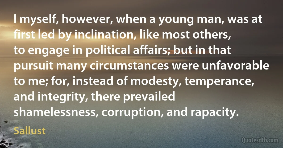 I myself, however, when a young man, was at first led by inclination, like most others, to engage in political affairs; but in that pursuit many circumstances were unfavorable to me; for, instead of modesty, temperance, and integrity, there prevailed shamelessness, corruption, and rapacity. (Sallust)