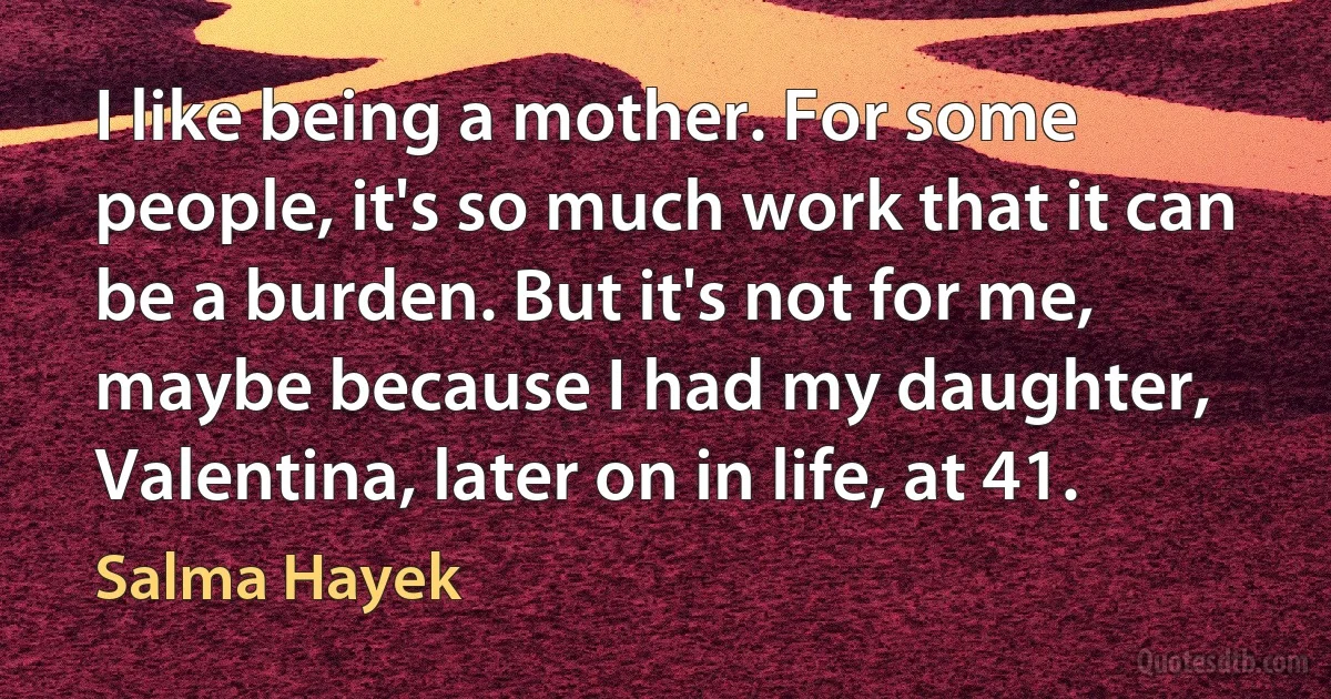 I like being a mother. For some people, it's so much work that it can be a burden. But it's not for me, maybe because I had my daughter, Valentina, later on in life, at 41. (Salma Hayek)