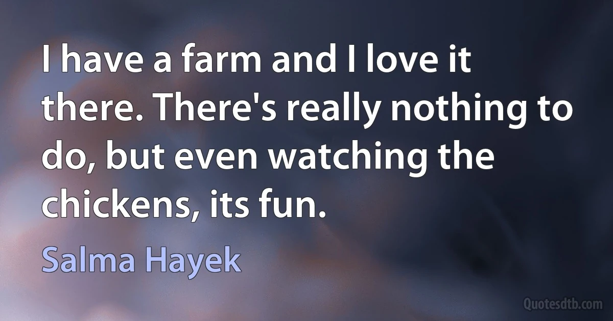 I have a farm and I love it there. There's really nothing to do, but even watching the chickens, its fun. (Salma Hayek)