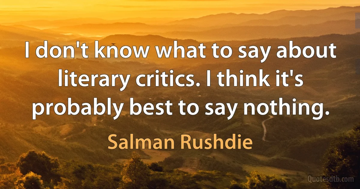 I don't know what to say about literary critics. I think it's probably best to say nothing. (Salman Rushdie)