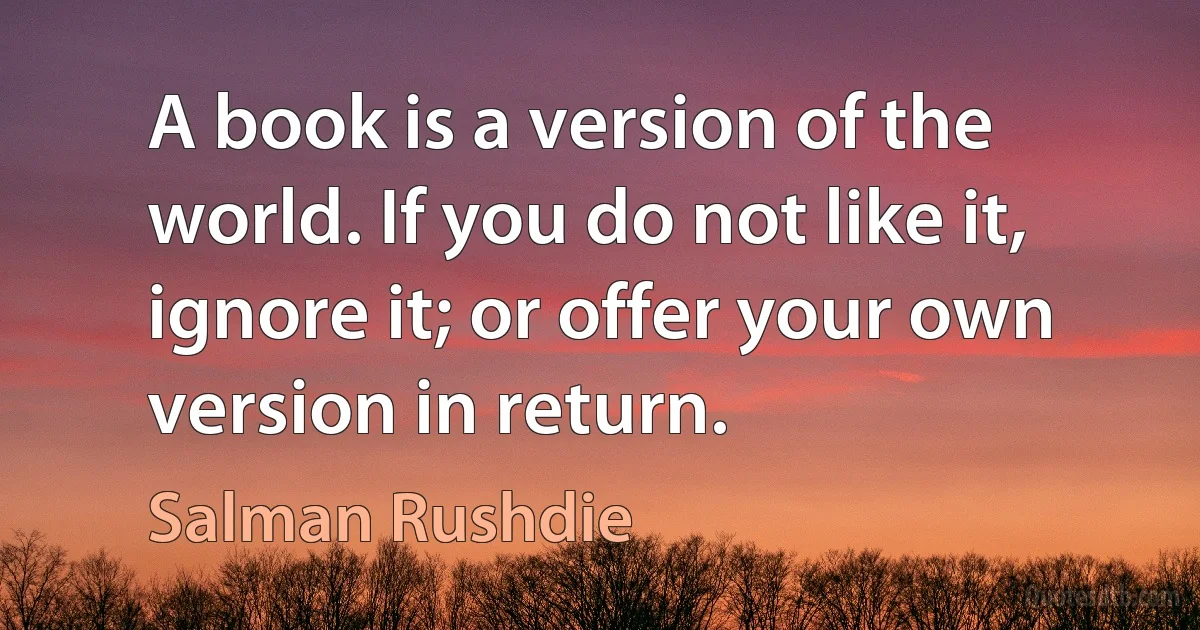 A book is a version of the world. If you do not like it, ignore it; or offer your own version in return. (Salman Rushdie)